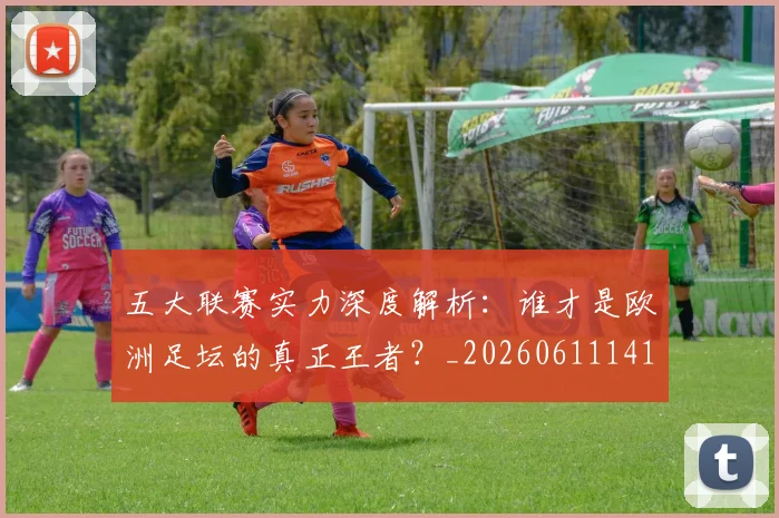 五大联赛实力深度解析：谁才是欧洲足坛的真正王者？_20260611141122