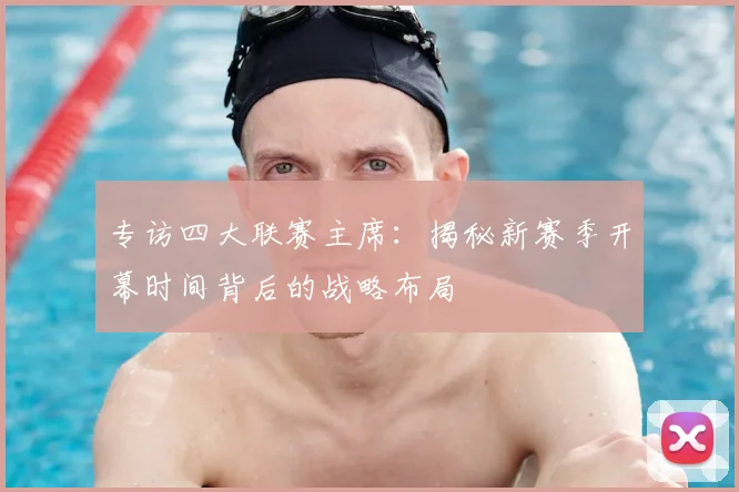 专访四大联赛主席:揭秘新赛季开幕时间背后的战略布局