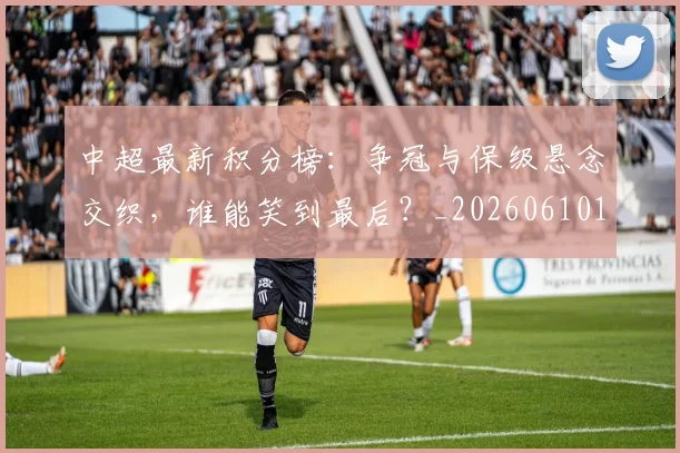 中超最新积分榜:争冠与保级悬念交织,谁能笑到最后?_20260610190415