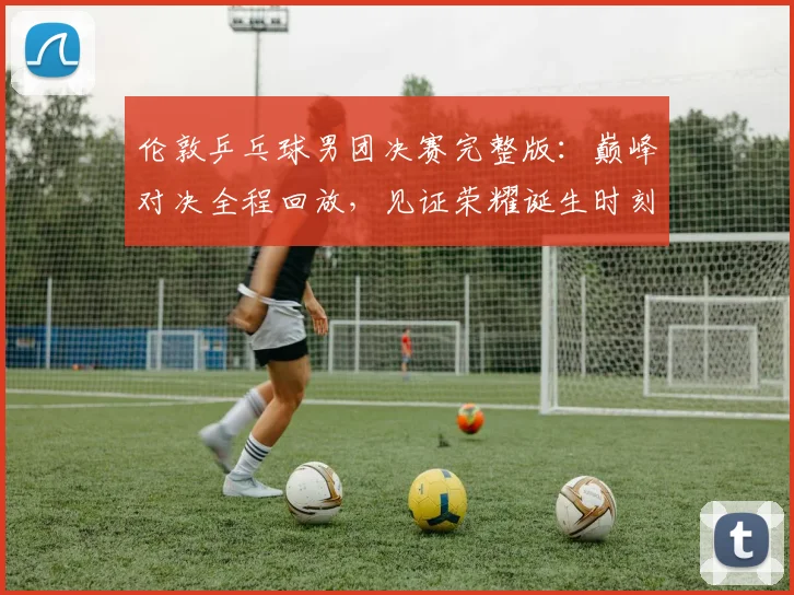 伦敦乒乓球男团决赛完整版：巅峰对决全程回放，见证荣耀诞生时刻