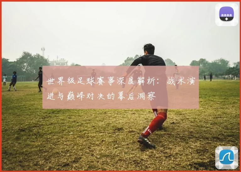 世界级足球赛事深度解析：战术演进与巅峰对决的幕后洞察