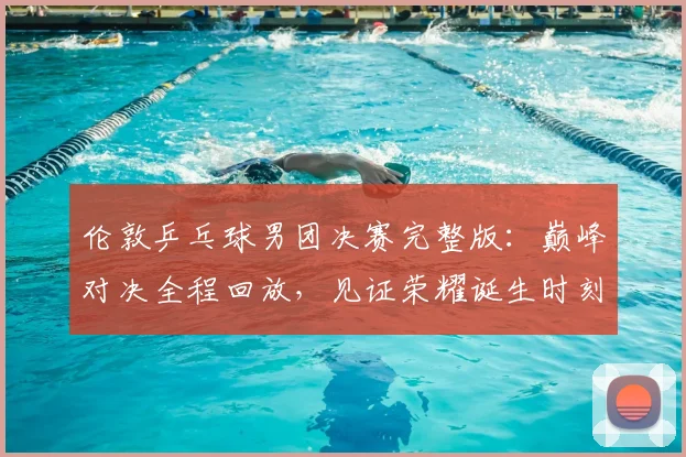 伦敦乒乓球男团决赛完整版:巅峰对决全程回放,见证荣耀诞生时刻