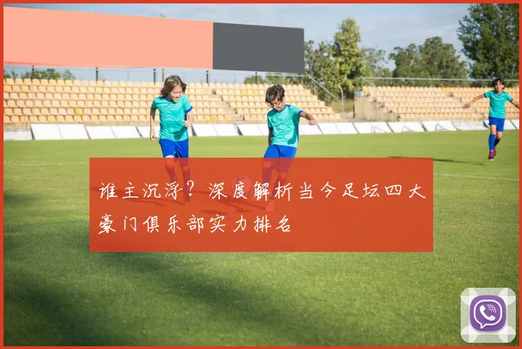 谁主沉浮？深度解析当今足坛四大豪门俱乐部实力排名