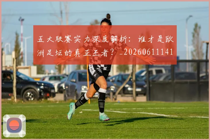 五大联赛实力深度解析：谁才是欧洲足坛的真正王者？_20260611141122