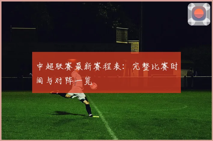 中超联赛最新赛程表：完整比赛时间与对阵一览
